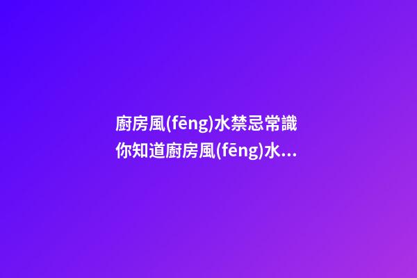 廚房風(fēng)水禁忌常識 你知道廚房風(fēng)水的禁忌嗎